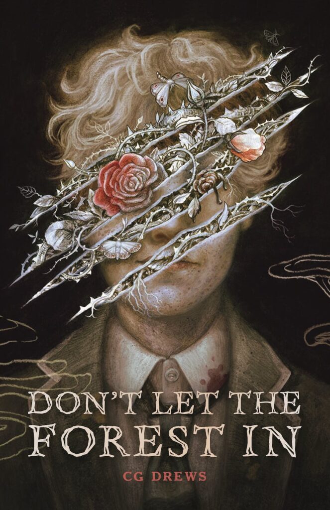 The cover of Don't Let the Forest in by CG Drews shows a black and white drawing of a boy in a school uniform with what looks like claw marks ripping the image across his face. From the tears, flowers and throrns and bugs creep through